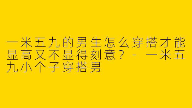 一米五九的男生怎么穿搭才能显高又不显得刻意?-一米五九小个子穿搭男