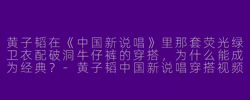 黄子韬在《中国新说唱》里那套荧光绿卫衣配破洞牛仔裤的穿搭,为什么能成为经典?-黄子韬中国新说唱穿搭视频
