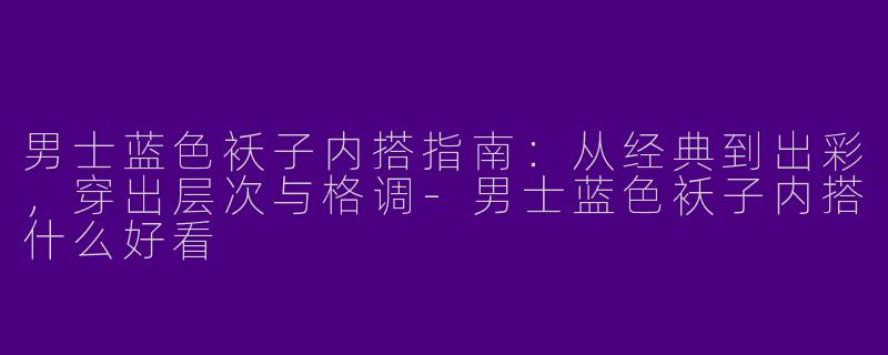 男士蓝色袄子内搭指南：从经典到出彩，穿出层次与格调-男士蓝色袄子内搭什么好看