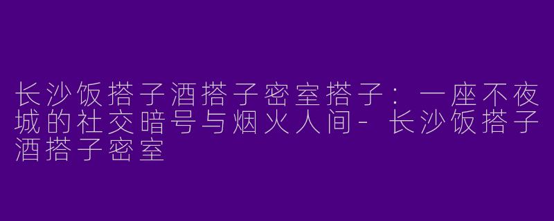 长沙饭搭子酒搭子密室搭子:一座不夜城的社交暗号与烟火人间-长沙饭搭子酒搭子密室