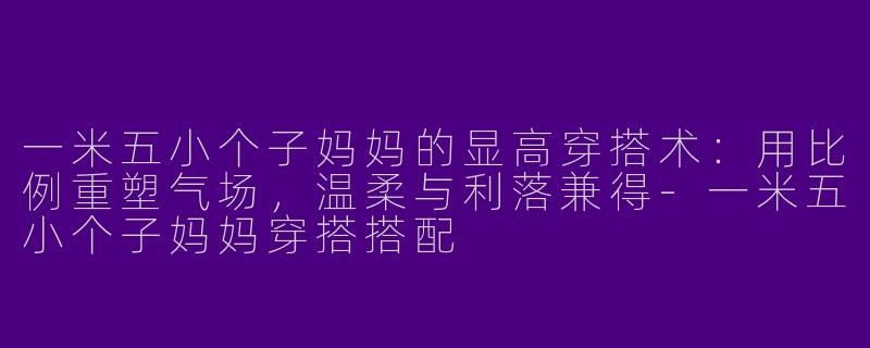 一米五小个子妈妈的显高穿搭术:用比例重塑气场,温柔与利落兼得-一米五小个子妈妈穿搭搭配