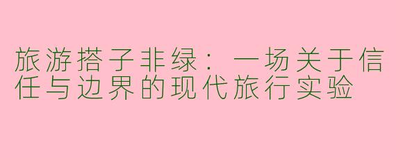 旅游搭子非绿:一场关于信任与边界的现代旅行实验