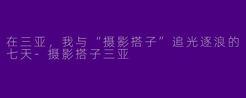 在三亚,我与“摄影搭子”追光逐浪的七天-摄影搭子三亚
