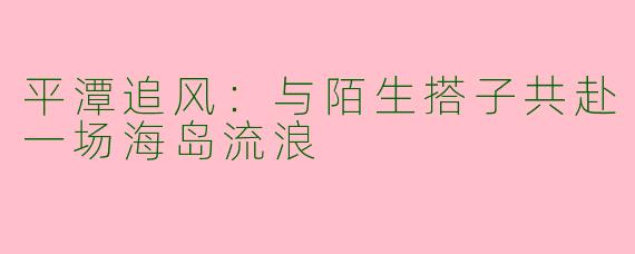 平潭追风:与陌生搭子共赴一场海岛流浪