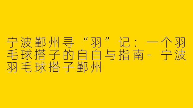 宁波鄞州寻“羽”记:一个羽毛球搭子的自白与指南-宁波羽毛球搭子鄞州
