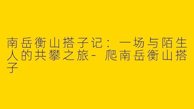 南岳衡山搭子记:一场与陌生人的共攀之旅-爬南岳衡山搭子