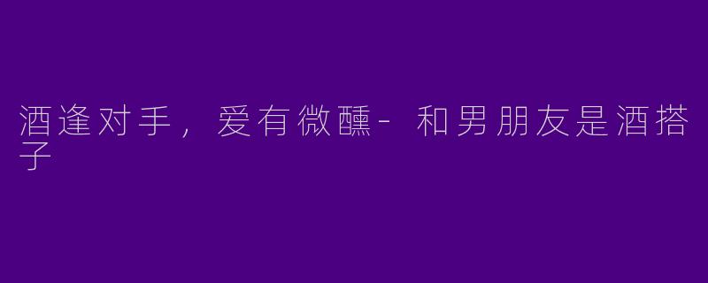 酒逢对手,爱有微醺-和男朋友是酒搭子