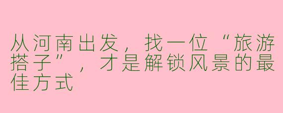从河南出发,找一位“旅游搭子”,才是解锁风景的最佳方式