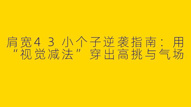 肩宽43小个子逆袭指南：用“视觉减法”穿出高挑与气场