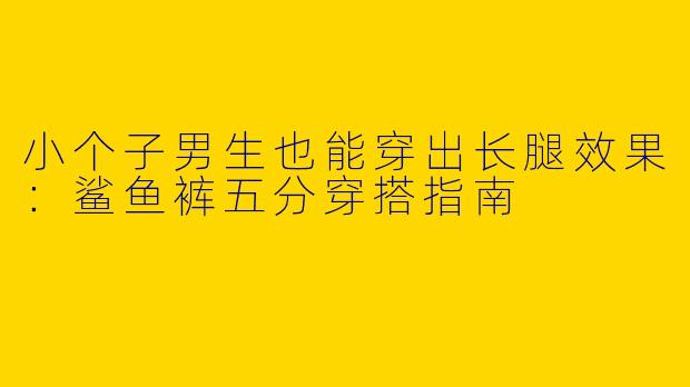 小个子男生也能穿出长腿效果：鲨鱼裤五分穿搭指南