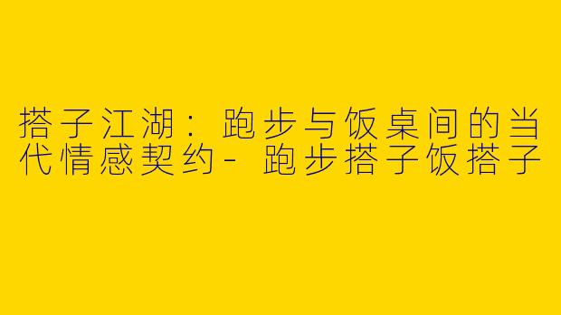 搭子江湖:跑步与饭桌间的当代情感契约-跑步搭子饭搭子