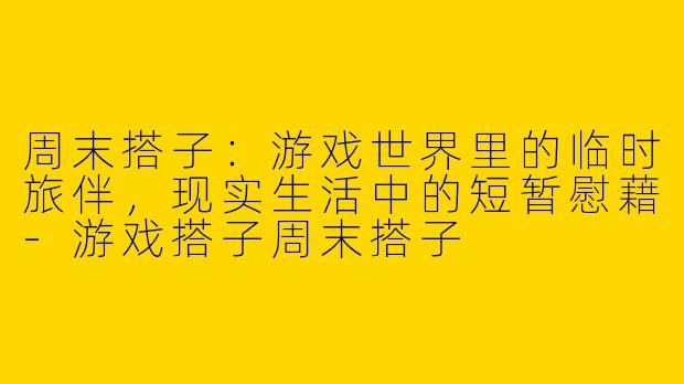 周末搭子：游戏世界里的临时旅伴，现实生活中的短暂慰藉-游戏搭子周末搭子