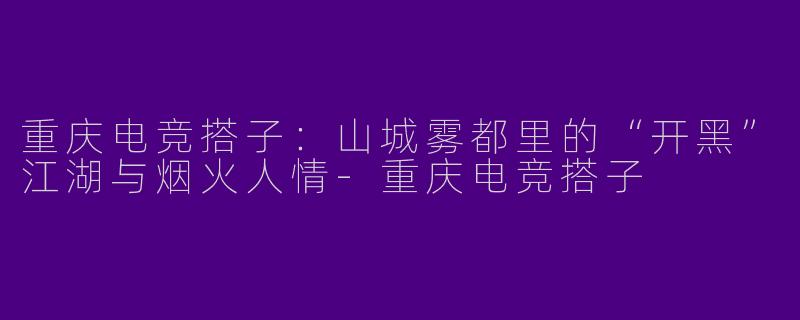 重庆电竞搭子:山城雾都里的“开黑”江湖与烟火人情-重庆电竞搭子