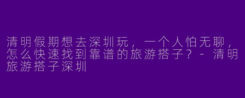 清明假期想去深圳玩,一个人怕无聊,怎么快速找到靠谱的旅游搭子?-清明旅游搭子深圳