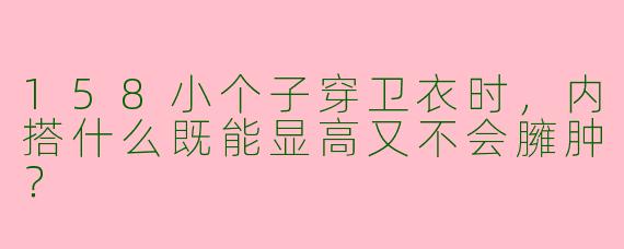158小个子穿卫衣时，内搭什么既能显高又不会臃肿？