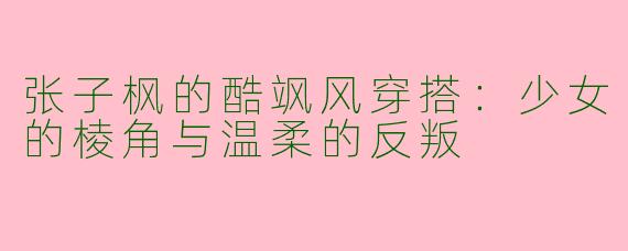 张子枫的酷飒风穿搭:少女的棱角与温柔的反叛