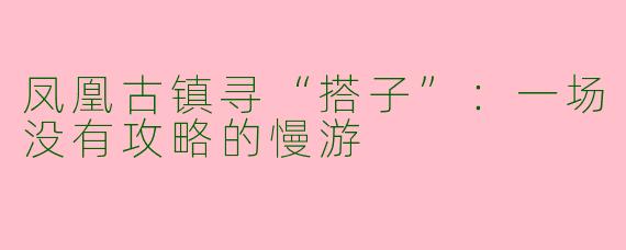 凤凰古镇寻“搭子”：一场没有攻略的慢游