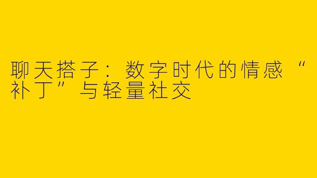 聊天搭子:数字时代的情感“补丁”与轻量社交