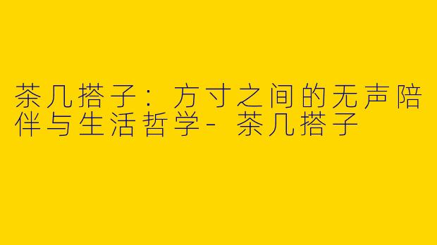 茶几搭子:方寸之间的无声陪伴与生活哲学-茶几搭子