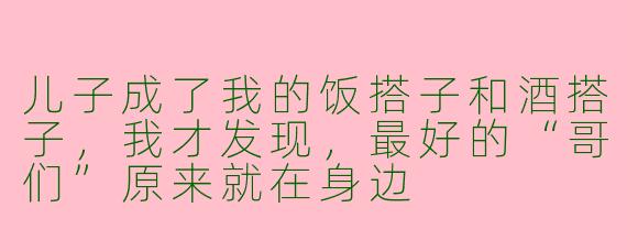 儿子成了我的饭搭子和酒搭子,我才发现,最好的“哥们”原来就在身边
