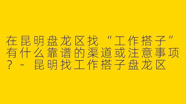 在昆明盘龙区找“工作搭子”有什么靠谱的渠道或注意事项？-昆明找工作搭子盘龙区