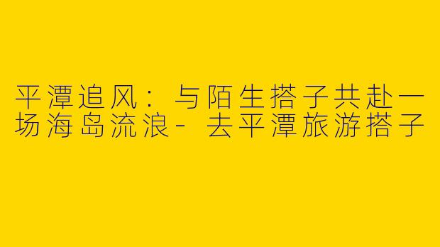 平潭追风:与陌生搭子共赴一场海岛流浪-去平潭旅游搭子