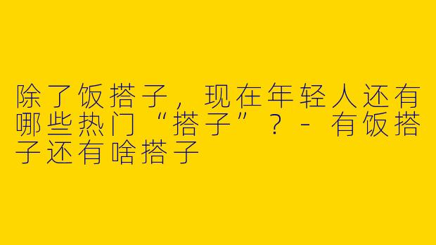 除了饭搭子,现在年轻人还有哪些热门“搭子”?-有饭搭子还有啥搭子