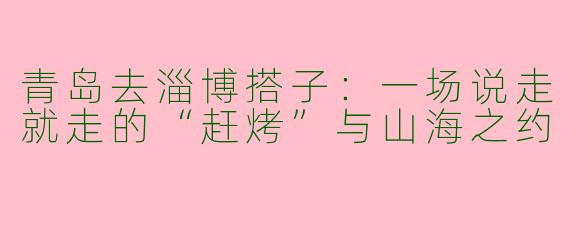 青岛去淄博搭子：一场说走就走的“赶烤”与山海之约