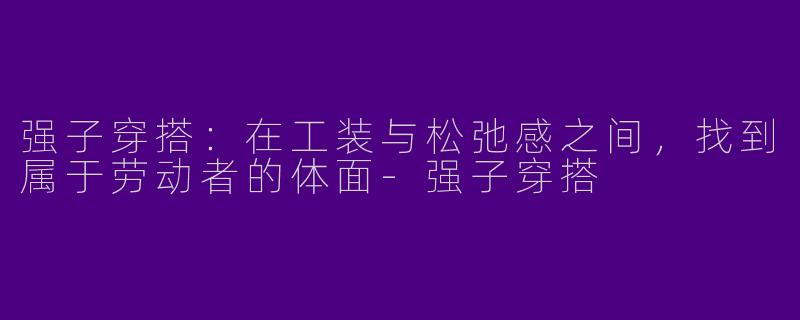 强子穿搭:在工装与松弛感之间,找到属于劳动者的体面-强子穿搭