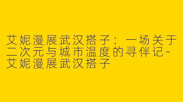 艾妮漫展武汉搭子：一场关于二次元与城市温度的寻伴记-艾妮漫展武汉搭子
