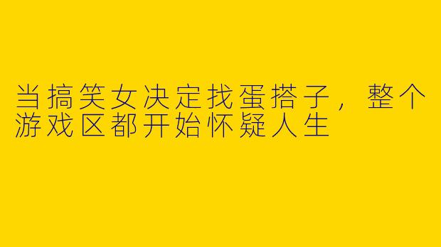当搞笑女决定找蛋搭子，整个游戏区都开始怀疑人生