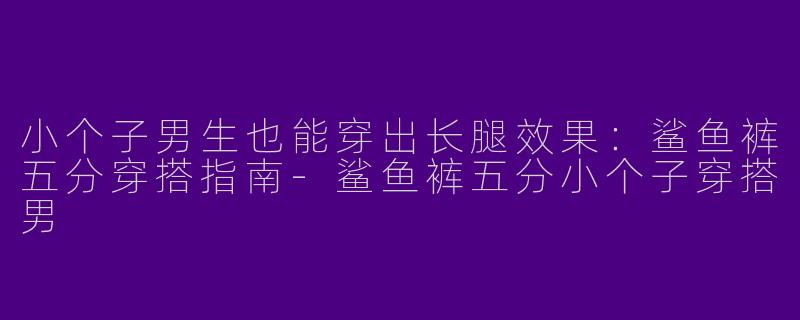 小个子男生也能穿出长腿效果：鲨鱼裤五分穿搭指南-鲨鱼裤五分小个子穿搭男