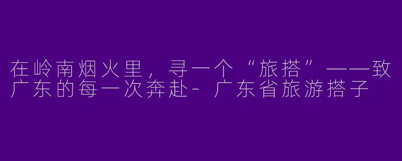 在岭南烟火里,寻一个“旅搭”——致广东的每一次奔赴-广东省旅游搭子