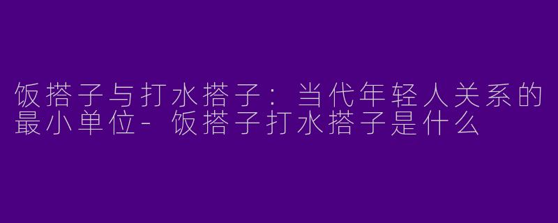 饭搭子与打水搭子:当代年轻人关系的最小单位-饭搭子打水搭子是什么