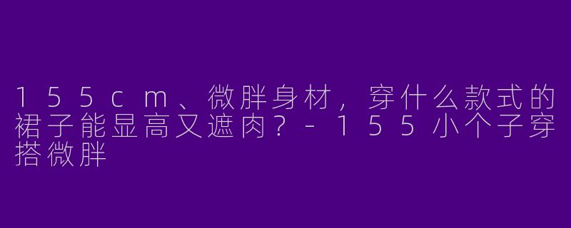 155cm、微胖身材,穿什么款式的裙子能显高又遮肉?-155小个子穿搭微胖