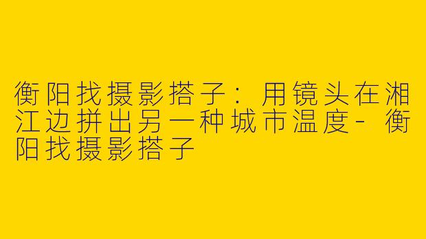 衡阳找摄影搭子:用镜头在湘江边拼出另一种城市温度-衡阳找摄影搭子