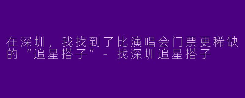 在深圳,我找到了比演唱会门票更稀缺的“追星搭子”-找深圳追星搭子
