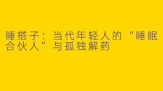 睡搭子：当代年轻人的“睡眠合伙人”与孤独解药