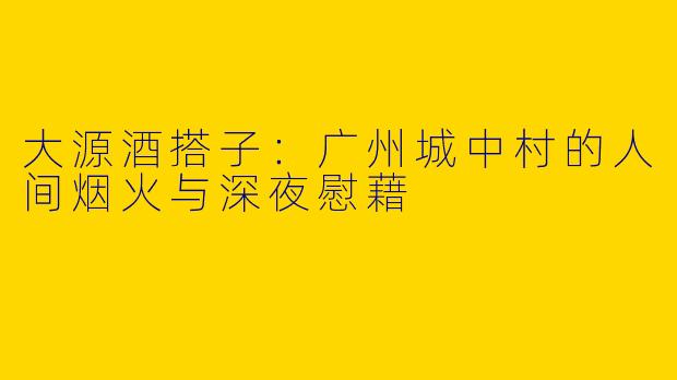 大源酒搭子:广州城中村的人间烟火与深夜慰藉