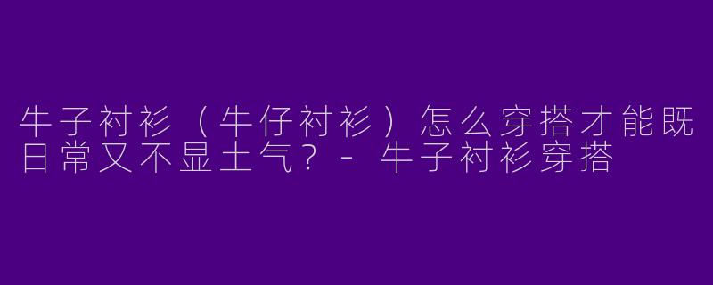 牛子衬衫（牛仔衬衫）怎么穿搭才能既日常又不显土气？