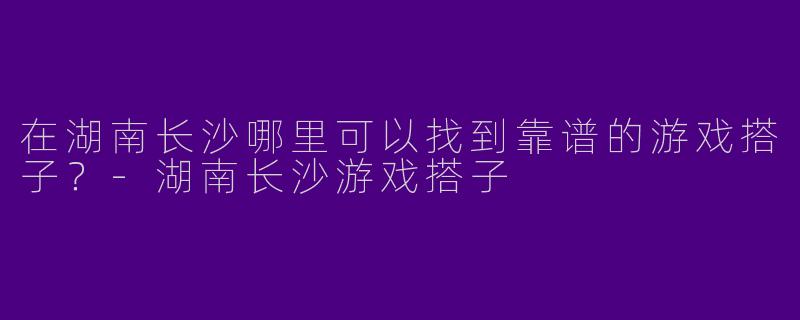在湖南长沙哪里可以找到靠谱的游戏搭子?-湖南长沙游戏搭子