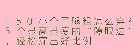 150小个子腿粗怎么穿?5个显高显瘦的“障眼法”,轻松穿出好比例