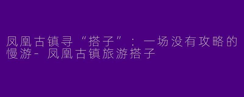 凤凰古镇寻“搭子”：一场没有攻略的慢游-凤凰古镇旅游搭子