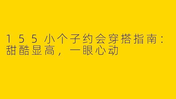 155小个子约会穿搭指南:甜酷显高,一眼心动