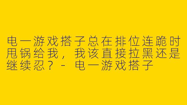 电一游戏搭子总在排位连跪时甩锅给我，我该直接拉黑还是继续忍？-电一游戏搭子