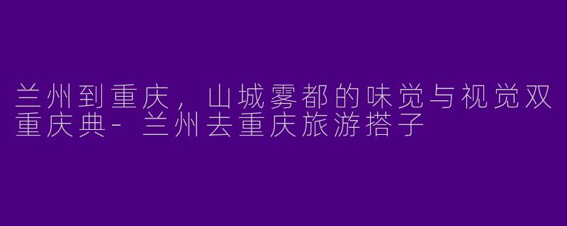 兰州到重庆,山城雾都的味觉与视觉双重庆典-兰州去重庆旅游搭子