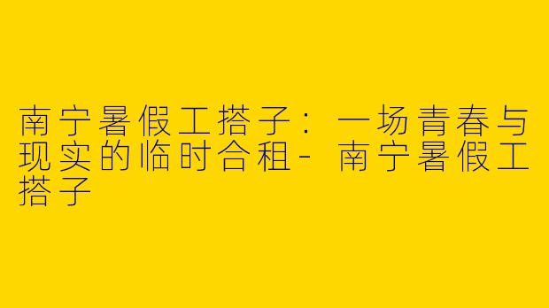 南宁暑假工搭子:一场青春与现实的临时合租-南宁暑假工搭子