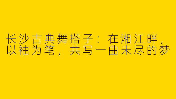 长沙古典舞搭子：在湘江畔，以袖为笔，共写一曲未尽的梦