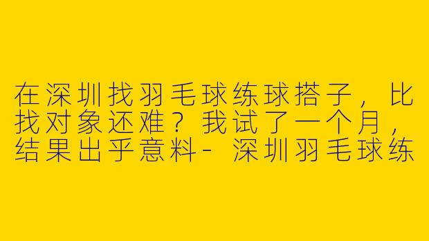 在深圳找羽毛球练球搭子，比找对象还难？我试了一个月，结果出乎意料-深圳羽毛球练球搭子