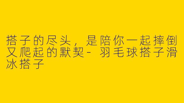 搭子的尽头,是陪你一起摔倒又爬起的默契-羽毛球搭子滑冰搭子